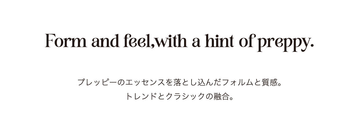 From and feel, with a hint of preppy. プレッピーのエッセンスを落とし込んだフォルムと質感。トレンドとクラシックの融合。